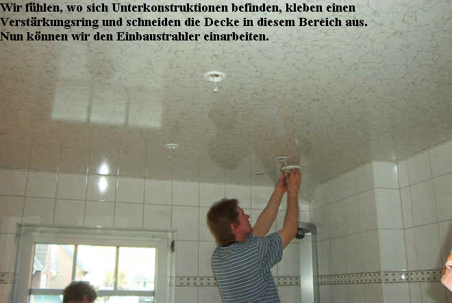 Wir f�hlen, wo sich Unterkonstruktionen befinden, kleben einen 
Verst�rkungsring und schneiden die Decke in diesem Bereich aus.
Nun k�nnen wir den Einbaustrahler einarbeiten.